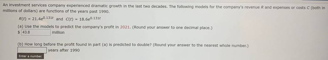 An investment services company experienced dramatic growth in the last two decades. The following models for the company's revenue R and expenses or costs C (both in
millions of dollars) are functions of the years past 1990.
R(t) = 21.4e0.131t and C(t) = 18.6e0.131t
(a) Use the models to predict the company's profit In 2021. (Round your answer to one decimal place.)
$ 43.8
million
(b) How long before the profit found in part (a) is predicted to double? (Round your answer to the nearest whole number.)
years after 1990
Enter a number.
