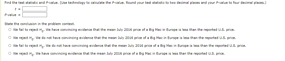 Find the test statistic and P-value. (Use technology to calculate the P-value. Round your test statistic to two decimal places and your P-value to four decimal places.)
t =
P-value =
State the conclusion in the problem context.
O we fail to reject H,. We have convincing evidence that the mean July 2016 price of a Big Mac in Europe is less than the reported U.S. price.
O We reject H.. We do not have convincing evidence that the mean July 2016 price of a Big Mac in Europe is less than the reported U.S. price.
O We fail to reject H.. We do not have convincing evidence that the mean July 2016 price of a Big Mac in Europe is less than the reported U.S. price.
O we reject Hn: We have convincing evidence that the mean July 2016 price of a Big Mac in Europe is less than the reported U.S. price.
