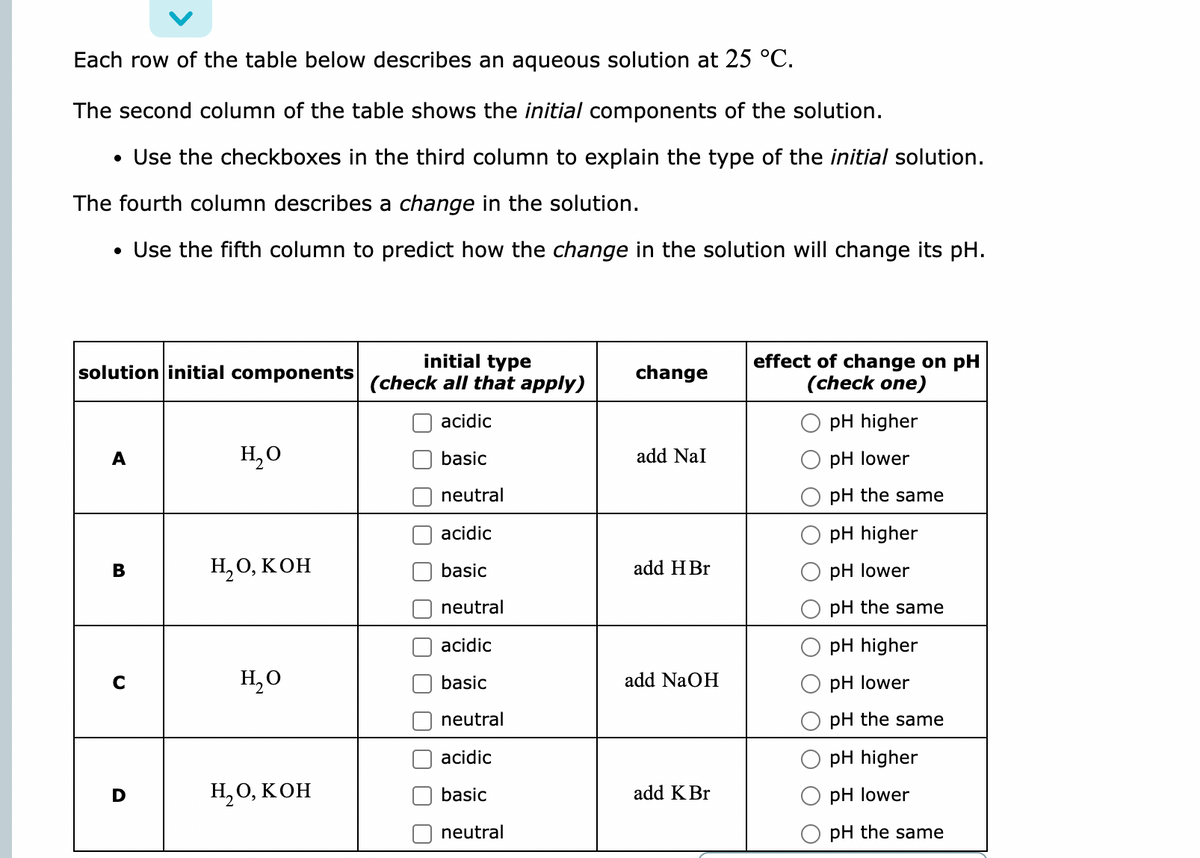 Each row of the table below describes an aqueous solution at 25 °C.
The second column of the table shows the initial components of the solution.
• Use the checkboxes in the third column to explain the type of the initial solution.
The fourth column describes a change in the solution.
• Use the fifth column to predict how the change in the solution will change its pH.
solution initial components
initial type
(check all that apply)
change
effect of change on pH
(check one)
acidic
pH higher
A
H₂O
basic
add Nal
pH lower
neutral
pH the same
acidic
pH higher
B
H₂O, KOH
basic
add H Br
pH lower
neutral
pH the same
acidic
pH higher
C
H₂O
basic
add NaOH
pH lower
neutral
pH the same
acidic
pH higher
H2O, КОН
basic
add K Br
pH lower
neutral
pH the same