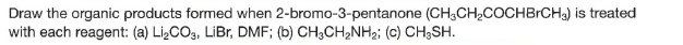 Draw the organic products formed when 2-bromo-3-pentanone (CH,CH,COCHBrCH3) is treated
with each reagent: (a) LizCO3, LiBr, DMF; (b) CH;CH2NH2; (c) CH;SH.
