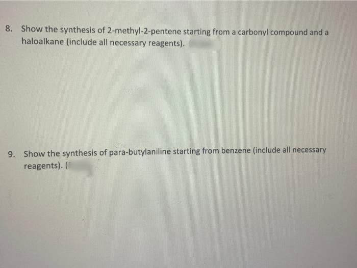 8. Show the synthesis of 2-methyl-2-pentene starting from a carbonyl compound and a
haloalkane (include all necessary reagents).
9. Show the synthesis of para-butylaniline starting from benzene (include all necessary
reagents). (
