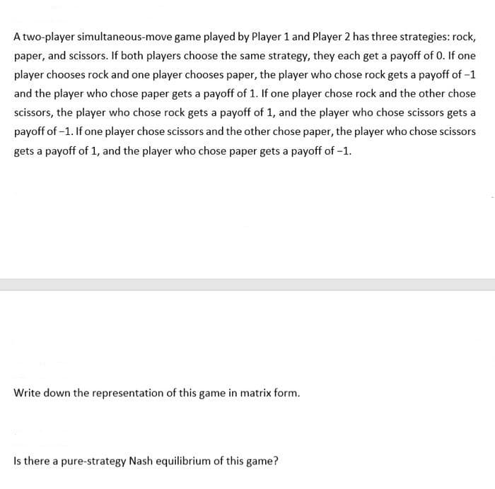 A two-player simultaneous-move game played by Player 1 and Player 2 has three strategies: rock,
paper, and scissors. If both players choose the same strategy, they each get a payoff of 0. If one
player chooses rock and one player chooses paper, the player who chose rock gets a payoff of -1
and the player who chose paper gets a payoff of 1. If one player chose rock and the other chose
scissors, the player who chose rock gets a payoff of 1, and the player who chose scissors gets a
payoff of -1. If one player chose scissors and the other chose paper, the player who chose scissors
gets a payoff of 1, and the player who chose paper gets a payoff of -1.
Write down the representation of this game in matrix form.
Is there a pure-strategy Nash equilibrium of this game?