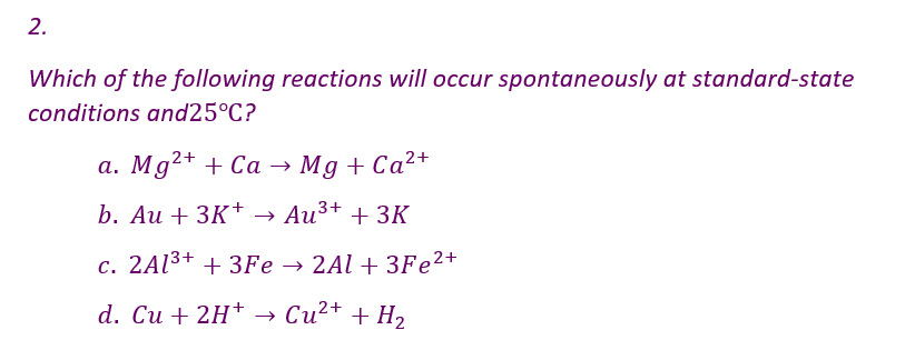 2.
Which of the following reactions will occur spontaneously at standard-state
conditions and25°C?
a. Mg2+ + Ca → Mg + Ca²+
b. Au +3K+ → Au³+ + 3K
c. 2Al³+ + 3Fe → 2Al + 3Fe²+
d. Cu + 2H+ → Cu²+ + H₂