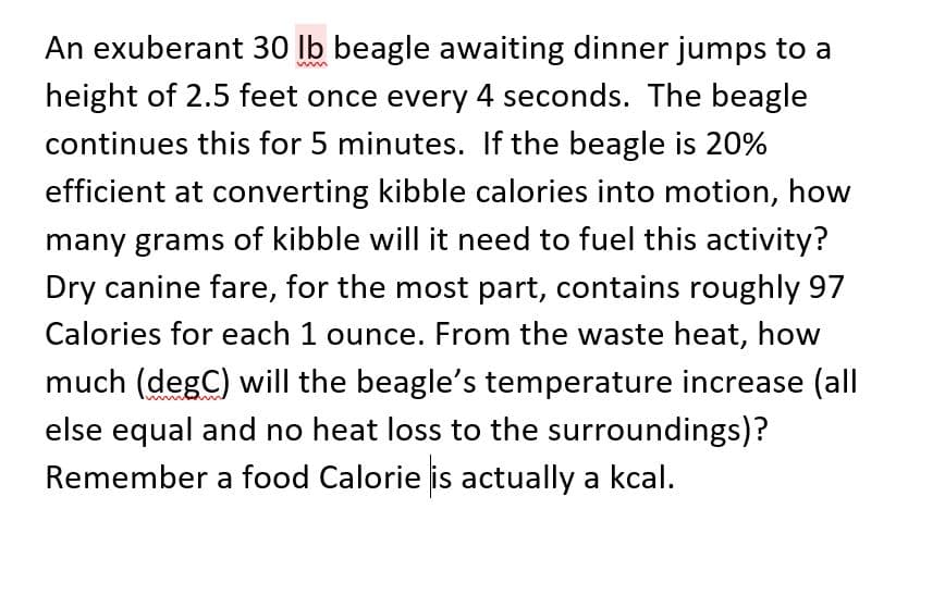 An exuberant 30 lb beagle awaiting dinner jumps to a
height of 2.5 feet once every 4 seconds. The beagle
continues this for 5 minutes. If the beagle is 20%
efficient at converting kibble calories into motion, how
many grams of kibble will it need to fuel this activity?
Dry canine fare, for the most part, contains roughly 97
Calories for each 1 ounce. From the waste heat, how
much (degC) will the beagle's temperature increase (all
else equal and no heat loss to the surroundings)?
Remember a food Calorie is actually a kcal.
