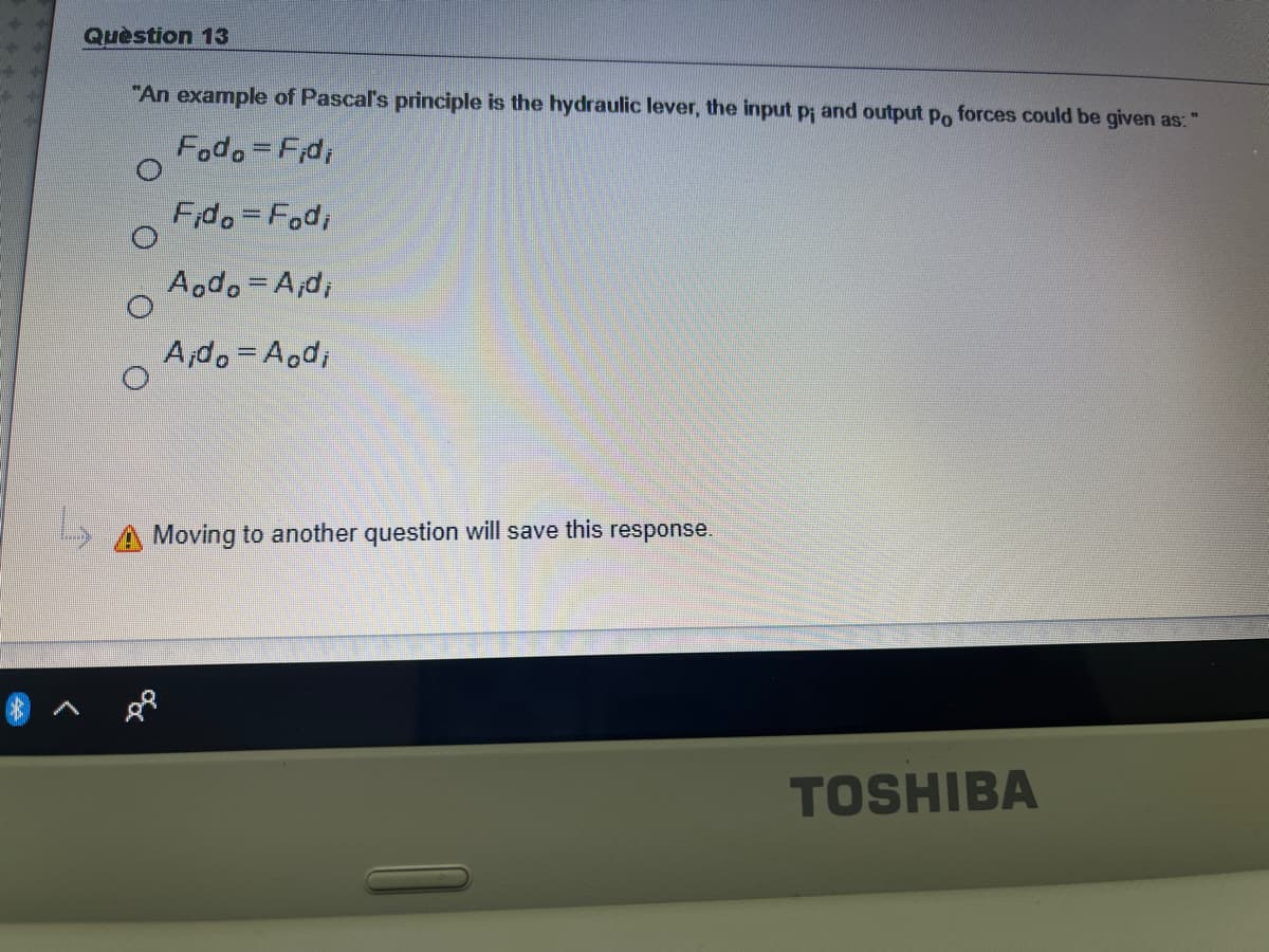 Quèstion 13
"An example of Pascal's principle is the hydraulic lever, the input p and output po forces could be given as:
Fodo=Fd,
Fido=Fod;
Aodo A;d,
A;do=A.d,
Moving to another question will save this response.
TOSHIBA
