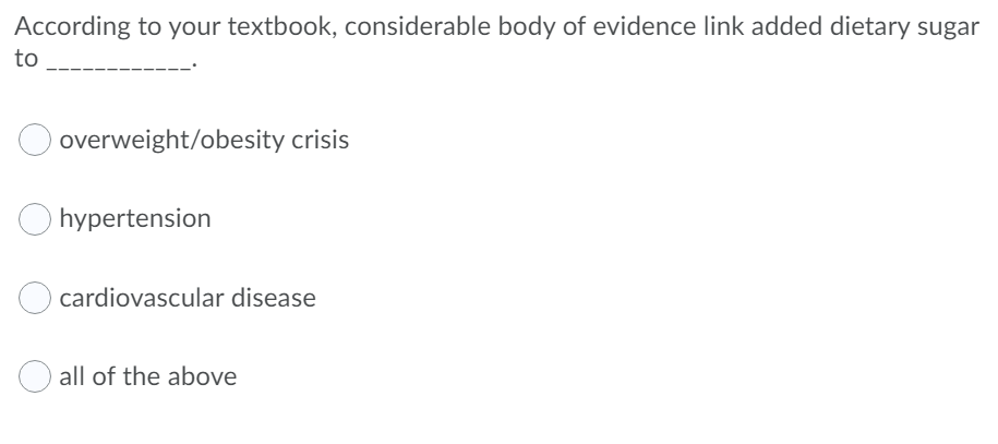 According to your textbook, considerable body of evidence link added dietary sugar
to
overweight/obesity crisis
hypertension
cardiovascular disease
all of the above
