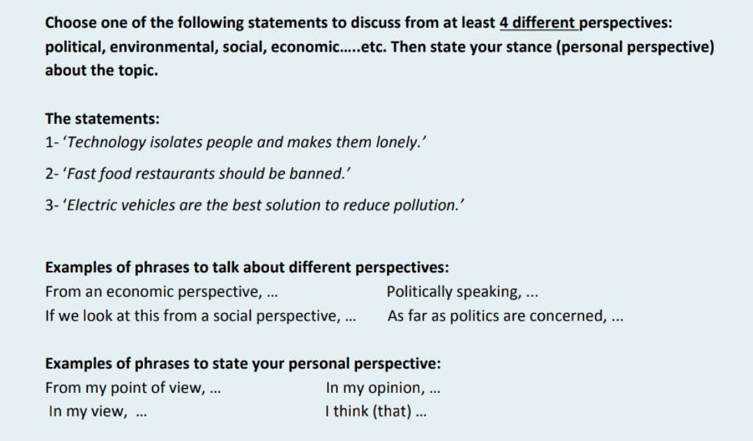 Choose one of the following statements to discuss from at least 4 different perspectives:
political, environmental, social, economic.....etc. Then state your stance (personal perspective)
about the topic.
The statements:
1- 'Technology isolates people and makes them lonely.'
2-'Fast food restaurants should be banned.'
3- 'Electric vehicles are the best solution to reduce pollution.'
Examples of phrases to talk about different perspectives:
From an economic perspective, ...
If we look at this from a social perspective,...
Politically speaking, ...
As far as politics are concerned, ...
Examples of phrases to state your personal perspective:
From my point of view, ...
In my opinion, ...
In my view, ...
I think (that)...