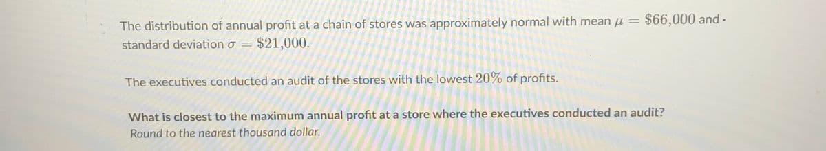 The distribution of annual profit at a chain of stores was approximately normal with mean u =
$66,000 and -
standard deviation o =
$21,000.
The executives conducted an audit of the stores with the lowest 20% of profits.
What is closest to the maximum annual profit at a store where the executives conducted an audit?
Round to the nearest thousand dollar.
