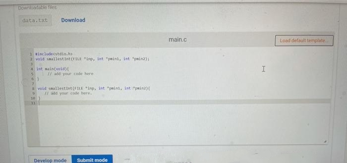 Downloadable fles
data.txt
Download
main.c
Load default template.
1 Hincludecstdio.h>
2 void smallestint (FILE inp, int "pmini, int "pmin2);
4 int main(void)
I
/ add your code here
6)
7.
* void smallestInt (FILE "inp, int "peini, int "painz)(
/ add your code bece.
10
11
Develop mode
Submit mode
