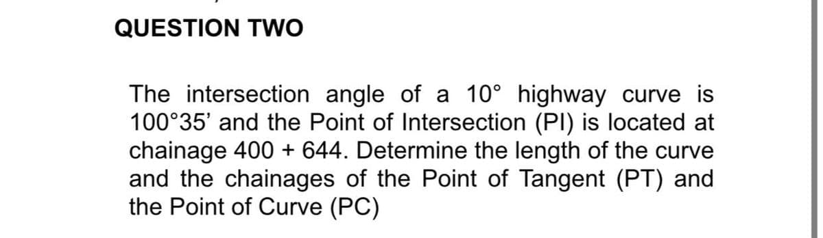 QUESTION TWO
The intersection angle of a 10° highway curve is
100°35' and the Point of Intersection (PI) is located at
chainage 400 + 644. Determine the length of the curve
and the chainages of the Point of Tangent (PT) and
the Point of Curve (PC)

