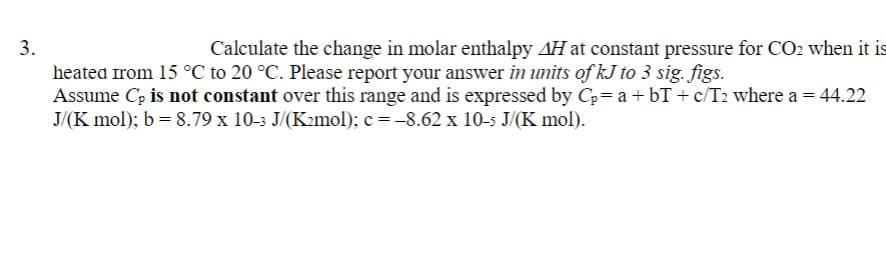 3.
Calculate the change in molar enthalpy AH at constant pressure for CO2 when it is
heated from 15 °C to 20 °C. Please report your answer in units of kJ to 3 sig. figs.
Assume Cp is not constant over this range and is expressed by C₂= a + bT+ c/T₂ where a = 44.22
J/(K mol); b = 8.79 x 10-3 J/(K2mol); c= -8.62 x 10-5 J/(K mol).