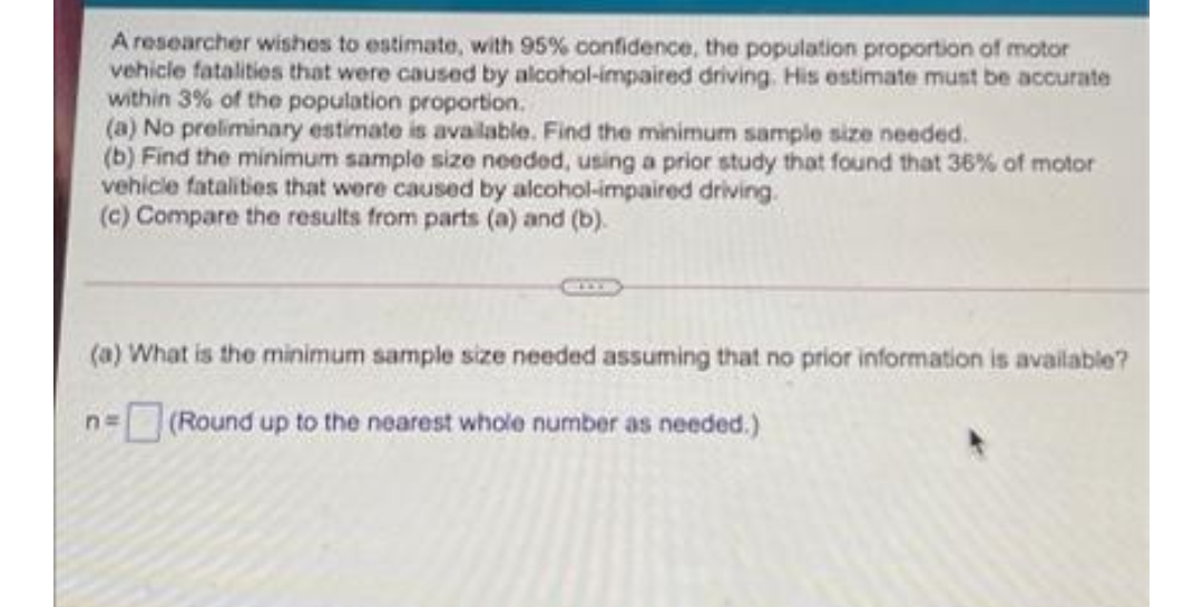A researcher wishes to estimate, with 95% confidence, the population proportion of motor
vehicle fatalities that were caused by alcohol-impaired driving. His estimate must be accurate
within 3% of the population proportion.
(a) No preliminary estimate is available. Find the minimum sample size needed.
(b) Find the minimum sample size needed, using a prior study that found that 36% of motor
vehicle fatalities that were caused by alcohol-impaired driving.
(c) Compare the results from parts (a) and (b).
(a) What is the minimum sample size needed assuming that no prior information is available?
(Round up to the nearest whole number as needed.)
