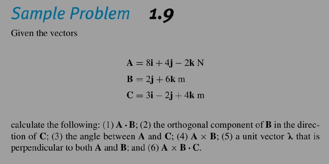 Sample Problem 1.9
Given the vectors
A = 8i + 4j - 2k N
B = 2j + 6k m
C = 3i - 2j + 4k m
calculate the following: (1) A - B; (2) the orthogonal component of B in the direc-
tion of C; (3) the angle between A and C; (4) A × B; (5) a unit vector that is
perpendicular to both A and B; and (6) A × B · C.