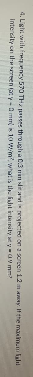 4. Light with frequency 570 THz passes through a 0.3 mm slit and is projected on a screen 1.2 m away. If the maximum light
intensity on the screen (at y = 0 mm) is 10 W/m2, what is the light intensity at y = 0.9 mm?
