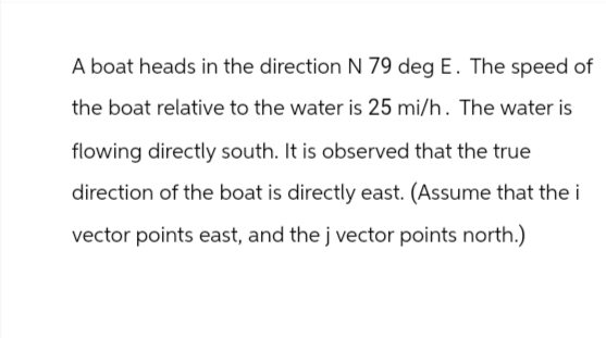 A boat heads in the direction N 79 deg E. The speed of
the boat relative to the water is 25 mi/h. The water is
flowing directly south. It is observed that the true
direction of the boat is directly east. (Assume that the i
vector points east, and the j vector points north.)