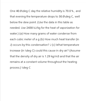 One 40.0\deg C day the relative humidity is 70.0%, and
that evening the temperature drops to 30.0\deg C, well
below the dew point. (Use the data in this table as
needed. Use 2430 kJ/kg for the heat of vaporization for
water.) (a) How many grams of water condense from
each cubic meter of a g (b) How much heat transfer (in
J) occurs by this condensation? J (c) What temperature
increase (in \deg C) could this cause in dry air? (Assume
that the density of dry air is 1.29 kg/m3 and that the air
remains at a constant volume throughout the heating
process.) \deg C