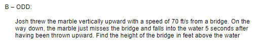 B - ODD:
Josh threw the marble vertically upward with a speed of 70 ft/s from a bridge. On the
way down, the marble just misses the bridge and falls into the water 5 seconds after
having been thrown upward. Find the height of the bridge in feet above the water
