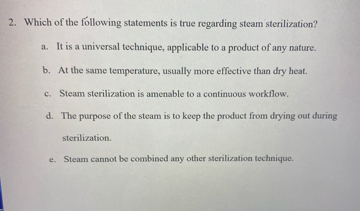 2. Which of the following statements is true regarding steam sterilization?
a. It is a universal technique, applicable to a product of any nature.
b. At the same temperature, usually more effective than dry heat.
c. Steam sterilization is amenable to a continuous workflow.
d. The purpose of the steam is to keep the product from drying out during
sterilization.
Steam cannot be combined any other sterilization technique.
е.
