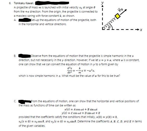 6. Tonikaku Kawaii.
A projectile of mass m is launched with initial velocity vo at angle e
from the +x direction. From the origin, the projectile is connected to
a massless spring with force constant k, as shown.
A.
Set-up the equations of motion of the projectile, both
in the horizontal and vertical directions.
В.
Observe from the equations of motion that the projectile is simple harmonic in the x
direction, but not necessarily in the y direction. However, if we let : = y + a, where a is a constant,
one can show that we can convert the equation of motion in y to a form given by
k
which is now simple harmonic in z. What must be the value of a for this to be true?
C.
From the equations of motion, one can show that the horizontal and vertical positions of
the mass as functions of time can be written as
x(t) = A cos wt +B sin wt
y(t) = C cos wt + D sin wt + E
provided that the coefficients satisfy the conditions that initially, x(0) = y(0) = 0,
v,(t = 0) = vg cos 8, and v, (t = 0) = vo sin 8. Determine the coefficients A, B, C, D, and E in terms
of the given variables.
