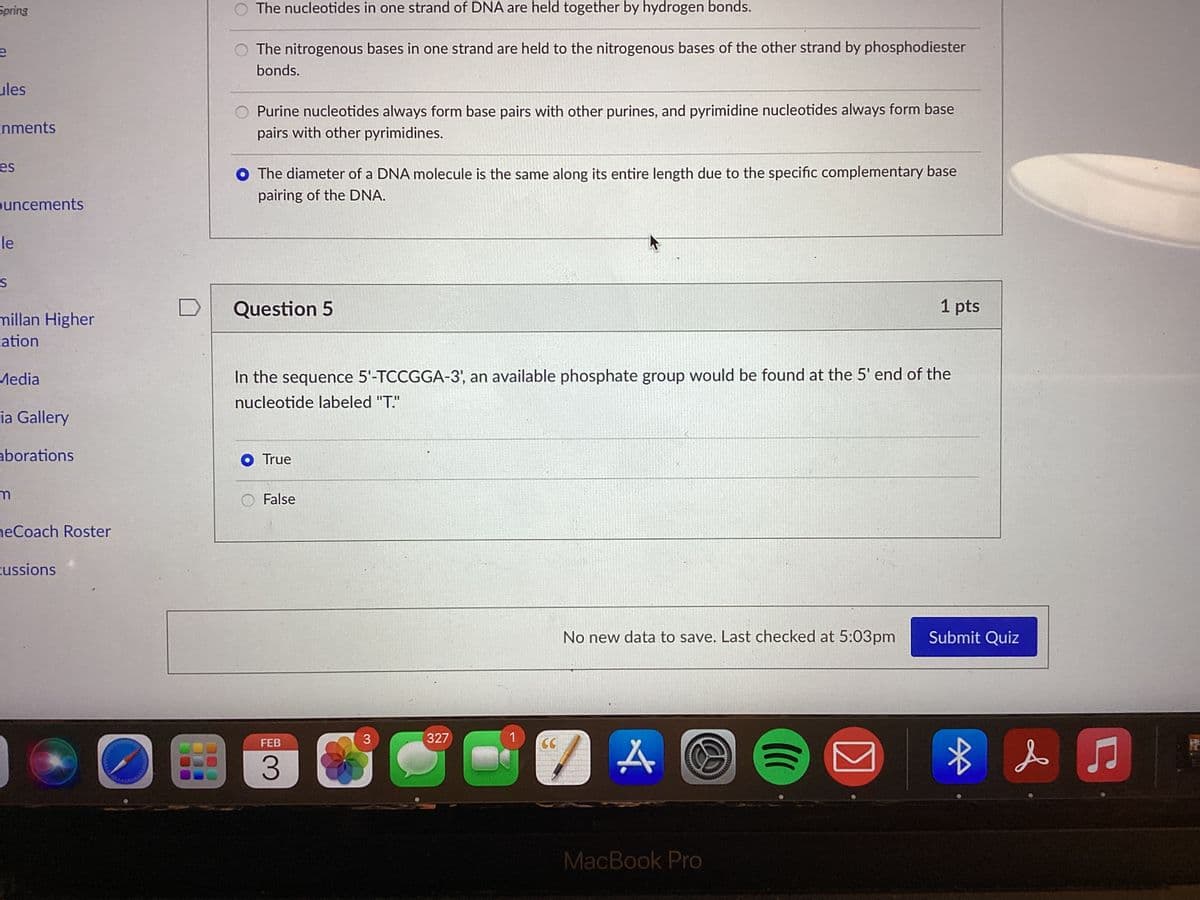 Spring
O The nucleotides in one strand of DNA are held together by hydrogen bonds.
The nitrogenous bases in one strand are held to the nitrogenous bases of the other strand by phosphodiester
bonds.
ules
Purine nucleotides always form base pairs with other purines, and pyrimidine nucleotides always form base
pairs with other pyrimidines.
nments
es
O The diameter of a DNA molecule is the same along its entire length due to the specific complementary base
pairing of the DNA.
ouncements
-le
Question 5
1 pts
millan Higher
ation
Media
In the sequence 5'-TCCGGA-3', an available phosphate group would be found at the 5' end of the
nucleotide labeled "T."
ia Gallery
aborations
O True
False
neCoach Roster
cussions
No new data to save. Last checked at 5:03pm
Submit Quiz
327
FEB
CC
3.
MacBook Pro
