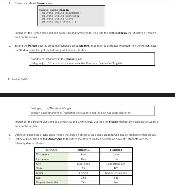 1.
Below is a refined Person class
public class Person {
private String firstName;
private String lastName;
private String City;
private char State(2];
Implement the Person class and add proper set and get methods. Also Add the method display that displays a Person's
data on the screen.
2. Extend the Person class by creating a subclass called Student. In addition to attributes inherited from the Person class,
the Student class has got the following additional attributes.
//Additional attributes in the Student class
String major; //The student's major area like 'Computer Science' or 'English'
Pr. Saadia LGARCH
float gpa;
//The student's gpa
boolean degreePlanlnFile; //Whether the student's degree plan has been filed or not
Implement the Student class and add proper setand get methods. Override the display method, so it displays a student's
data on the screen.
3. Define an objects ps of type class Person that hold an object of type class Student. Call display method for that object.
4. Define a driver class called StudentApp to test drive the defined classes. Declare an array of 2 students with the
following data attributes.
attributes
Student 1
Student 2
First name
John
Jane
Last name
Doe
Doe
City
Clear Lake
Long Island City
State
TX
NY
Major
English
Computer Science
gpa
3.52
3.89
Degree plan in file
Yes
No
