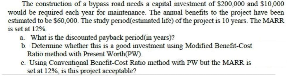 The construction of a bypass road needs a capital investment of $200,000 and $10,000
would be required each year for maintenance. The annual benefits to the project have been
estimated to be $60,000. The study period(estimated life) of the project is 10 years. The MARR
is set at 12%.
a. What is the discounted payback period(in years)?
b. Determine whether this is a good investment using Modified Benefit-Cost
Ratio method with Present Worth(PW).
c. Using Conventional Benefit-Cost Ratio method with PW but the MARR is
set at 12%, is this project acceptable?
