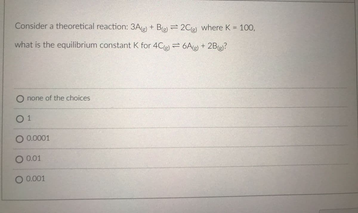Consider a theoretical reaction: 3Ae) + Be) 2Ce) where K = 100,
%3D
what is the equilibrium constant K for 4Cle) =6A(g) + 2B(g)?
none of the choices
01
O 0.0001
O 0.01
O 0.001
