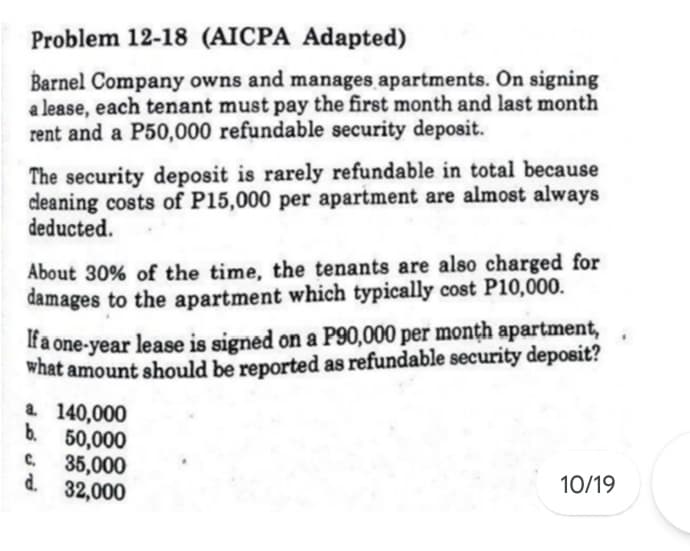 Problem 12-18 (AICPA Adapted)
Barnel Company owns and manages apartments. On signing
a lease, each tenant must pay the first month and last month
rent and a P50,000 refundable security deposit.
The security deposit is rarely refundable in total because
deaning costs of P15,000 per apartment are almost always
deducted.
About 30% of the time, the tenants are also charged for
damages to the apartment which typically cost P10,000.
If a one-year lease is signed on a P90,000 per monțh apartment,
what amount should be reported as refundable security deposit?
a 140,000
b. 50,000
C.
35,000
d. 32,000
10/19
