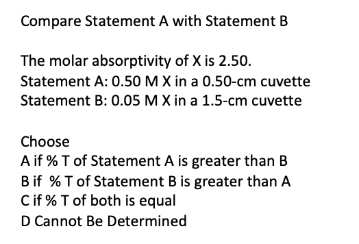 Compare Statement A with Statement B
The molar absorptivity of X is 2.50.
Statement A: 0.50 M X in a 0.50-cm cuvette
Statement B: 0.05 M X in a 1.5-cm cuvette
Choose
A if % T of Statement A is greater than B
B if % T of Statement B is greater than A
C if % T of both is equal
D Cannot Be Determined
