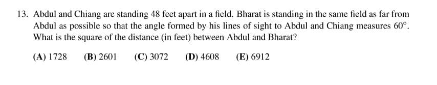 13. Abdul and Chiang are standing 48 feet apart in a field. Bharat is standing in the same field as far from
Abdul as possible so that the angle formed by his lines of sight to Abdul and Chiang measures 60°.
What is the square of the distance (in feet) between Abdul and Bharat?
(A) 1728
(B) 2601
(C) 3072
(D) 4608
(E) 6912