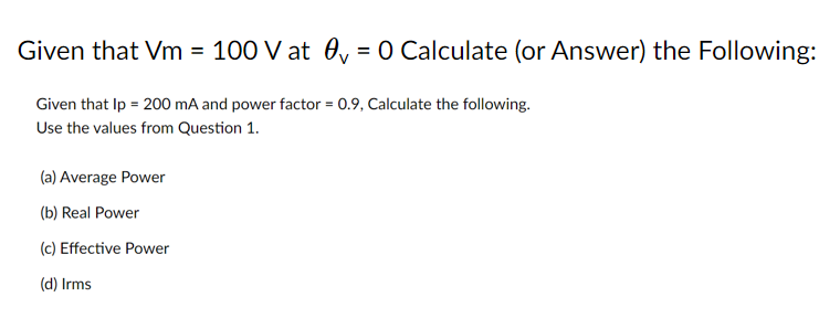 Given that Vm = 100 V at 0y = 0 Calculate (or Answer) the Following:
%3D
Given that Ip = 200 mA and power factor = 0.9, Calculate the following.
Use the values from Question 1.
(a) Average Power
(b) Real Power
(c) Effective Power
(d) Irms
