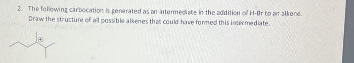 2. The following carbocation is generated as an intermediate in the addition of H-Br to an alkene.
Draw the structure of all possible alkenes that could have formed this intermediate.