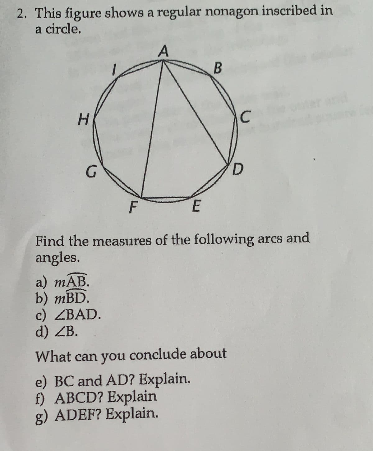 2. This figure shows a regular nonagon inscribed in
a circle.
H
G
a) mAB.
b) mBD.
A
c) ZBAD.
d) ZB.
E
B
F
Find the measures of the following arcs and
angles.
с
What can you conclude about
e) BC and AD? Explain.
f) ABCD? Explain
g) ADEF? Explain.
D