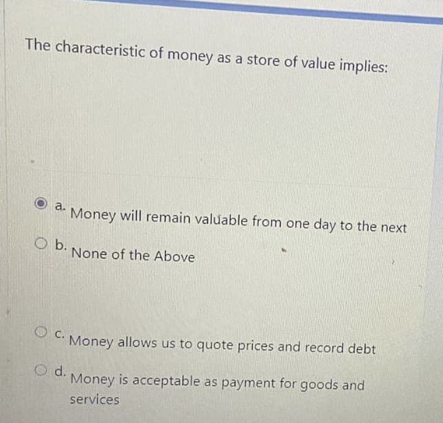 The characteristic of money as a store of value implies:
a.
Money will remain valuable from one day to the next
O b.
None of the Above
O C.
Money allows us to quote prices and record debt
O d.
Money is acceptable as payment for goods and
services
