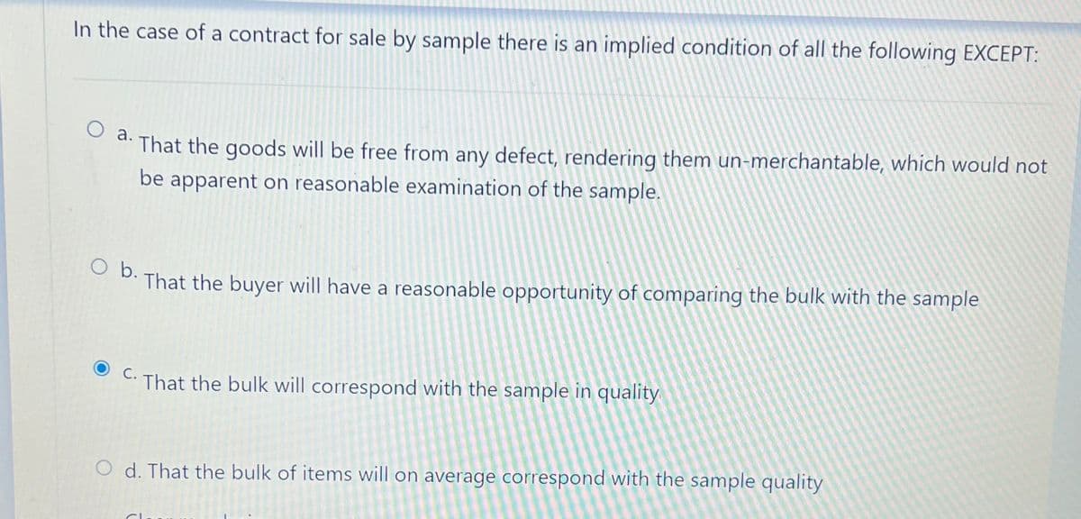 In the case of a contract for sale by sample there is an implied condition of all the following EXCEPT:
That the goods will be free from any defect, rendering them un-merchantable, which would not
O a.
be apparent on reasonable examination of the sample.
O b.
That the buyer will have a reasonable opportunity of comparing the bulk with the sample
C.
That the bulk will correspond with the sample in quality
O d. That the bulk of items will on average correspond with the sample quality
