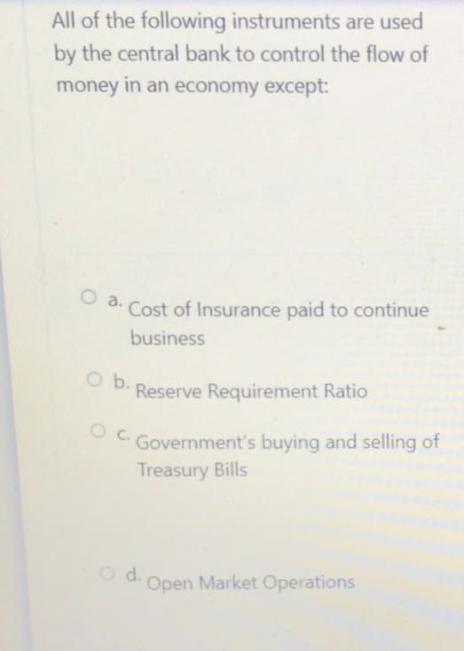 All of the following instruments are used
by the central bank to control the flow of
money in an economy except:
O a.
Cost of Insurance paid to continue
business
Reserve Requirement Ratio
Government's buying and selling of
Treasury Bills
Open Market Operations
O b.
O C.
O d.