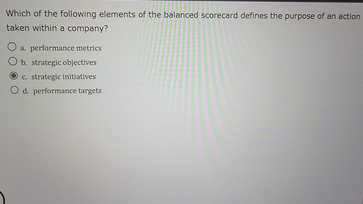 Which of the following elements of the balanced scorecard defines the purpose of an action
taken within a company?
a. performance metrics
b. strategic objectives
c. strategic initiatives
d. performance targets