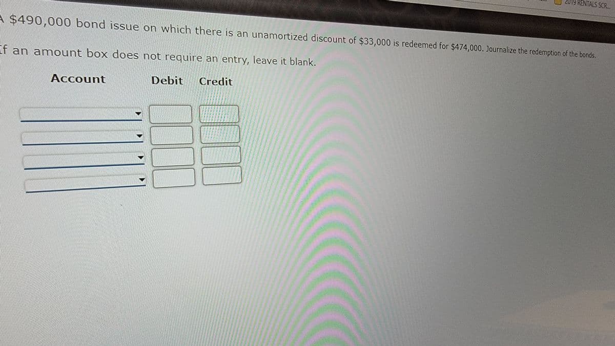 A $490,000 bond issue on which there is an unamortized discount of $33,000 is redeemed for $474,000. Journalize the redemption of the bonds.
If an amount box does not require an entry, leave it blank.
Credit
Account
Debit
19 RENTALS SCR...
100