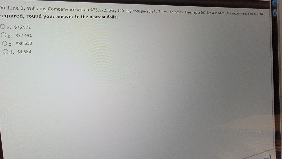 On June 8, Williams Company issued an $75,972, 6%, 120-day note payable to Brown Industries. Assuming a 360-day year, what is the maturity value of the note? When
Ⓒ
required, round your answer to the nearest dollar.
O a. $75,972
Ob. $77,491
Oc. $80,530
Od. $4,558
Next