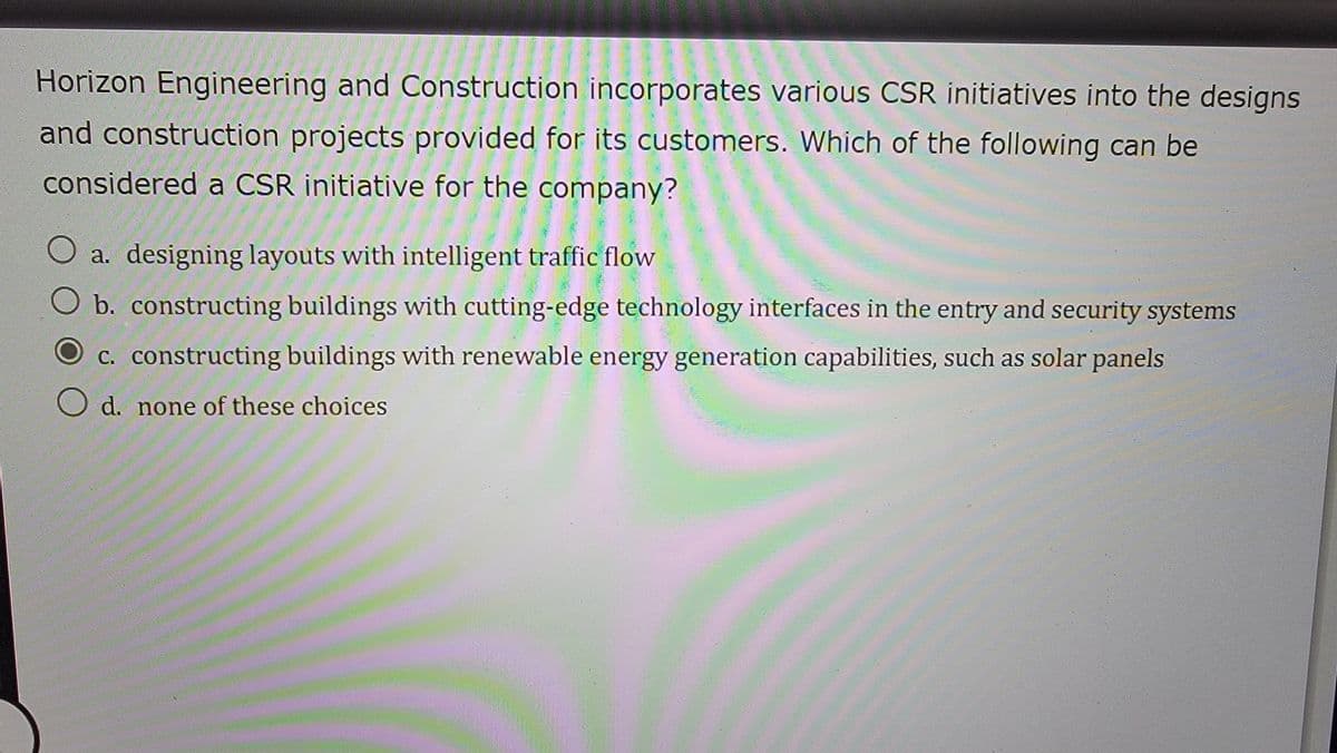 Horizon Engineering and Construction incorporates various CSR initiatives into the designs
and construction projects provided for its customers. Which of the following can be
considered a CSR initiative for the company?
a. designing layouts with intelligent traffic flow
b. constructing buildings with cutting-edge technology interfaces in the entry and security systems
c. constructing buildings with renewable energy generation capabilities, such as solar panels
O d. none of these choices