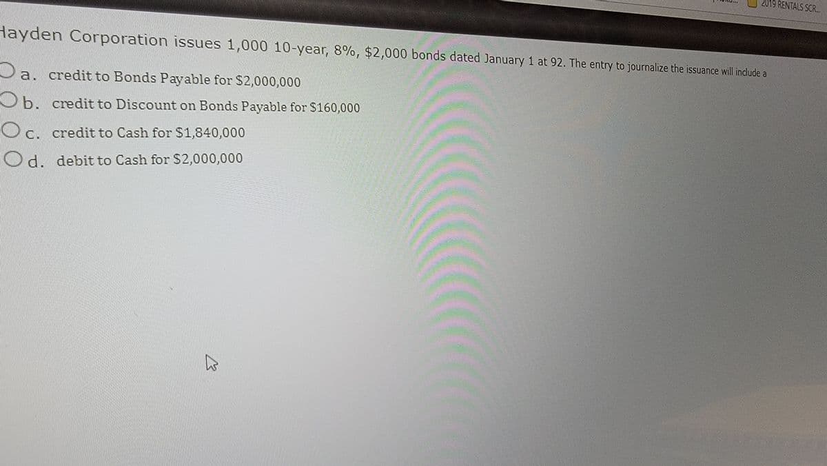 Hayden Corporation issues 1,000 10-year, 8%, $2,000 bonds dated January 1 at 92. The entry to journalize the issuance will include a
a. credit to Bonds Payable for $2,000,000
b. credit to Discount on Bonds Payable for $160,000
c. credit to Cash for $1,840,000
Od. debit to Cash for $2,000,000
2019 RENTALS SCR...
B