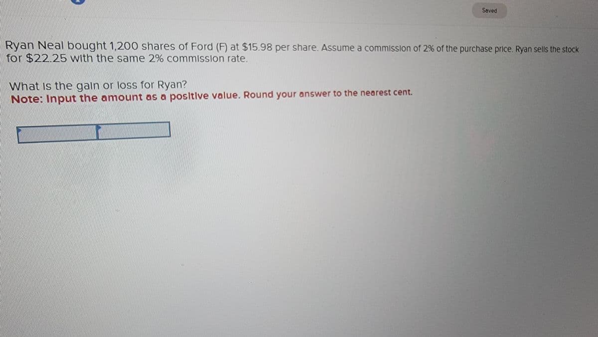 Saved
Ryan Neal bought 1,200 shares of Ford (F) at $15.98 per share. Assume a commission of 2% of the purchase price. Ryan sells the stock
for $22.25 with the same 2% commission rate.
What is the gain or loss for Ryan?
Note: Input the amount as a positive value. Round your answer to the nearest cent.