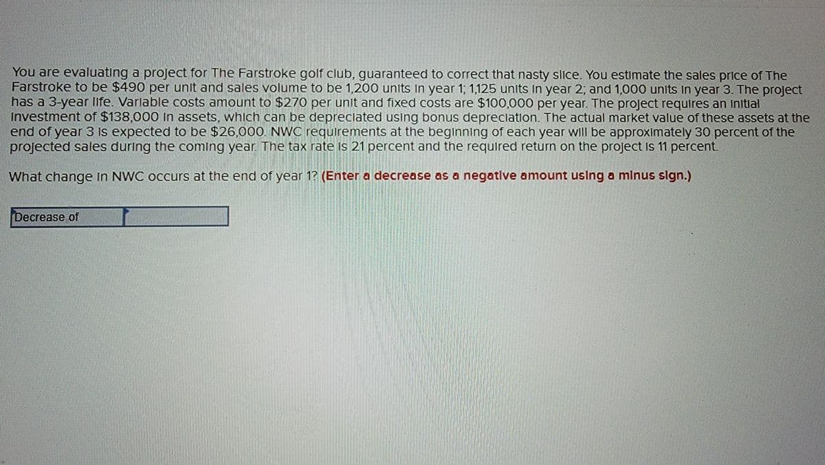 You are evaluating a project for The Farstroke golf club, guaranteed to correct that nasty slice. You estimate the sales price of The
Farstroke to be $490 per unit and sales volume to be 1,200 units in year 1; 1,125 units in year 2; and 1,000 units In year 3. The project
has a 3-year life. Variable costs amount to $270 per unit and fixed costs are $100,000 per year. The project requires an initial
Investment of $138,000 in assets, which can be depreciated using bonus depreciation. The actual market value of these assets at the
end of year 3 is expected to be $26,000. NWC requirements at the beginning of each year will be approximately 30 percent of the
projected sales during the coming year. The tax rate is 21 percent and the required return on the project is 11 percent.
What change in NWC occurs at the end of year 1? (Enter a decrease as a negative amount using a minus sign.)
Decrease of