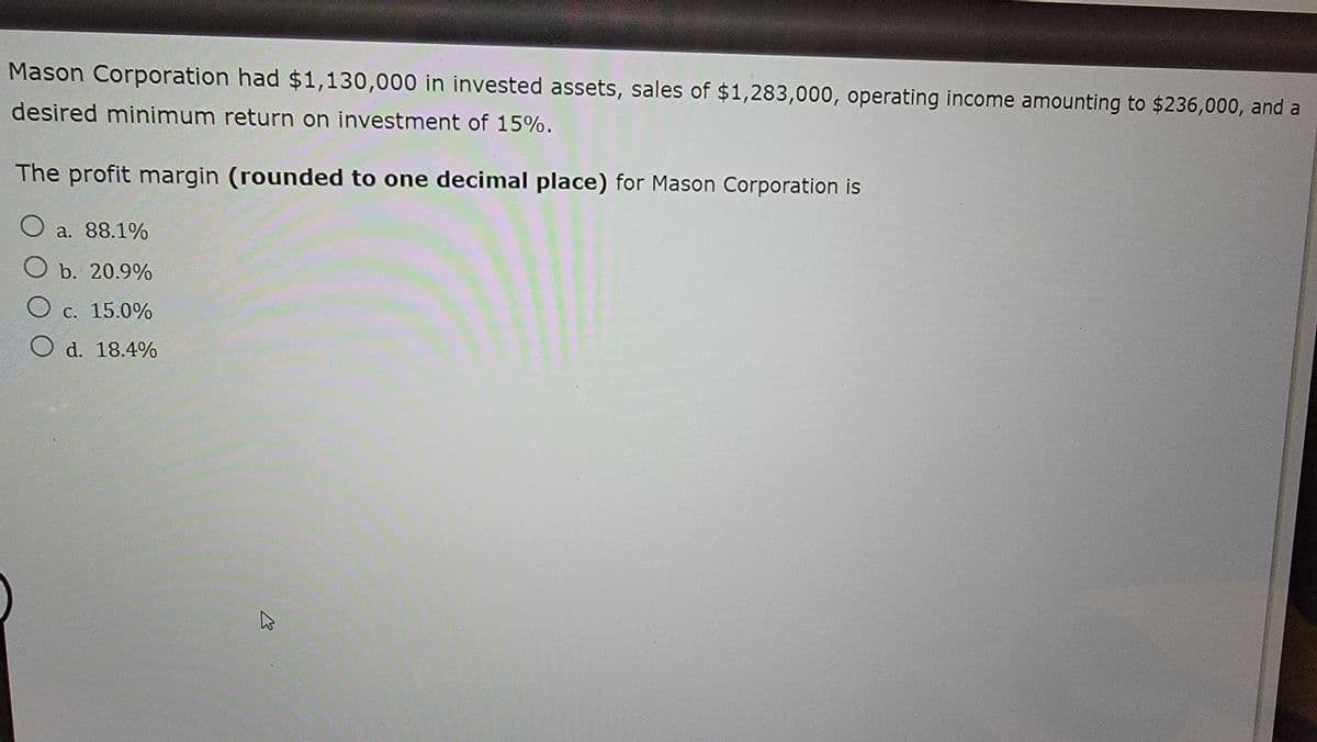 Mason Corporation had $1,130,000 in invested assets, sales of $1,283,000, operating income amounting to $236,000, and a
desired minimum return on investment of 15%.
The profit margin (rounded to one decimal place) for Mason Corporation is
○ a. 88.1%
O b. 20.9%
O c. 15.0%
O d. 18.4%