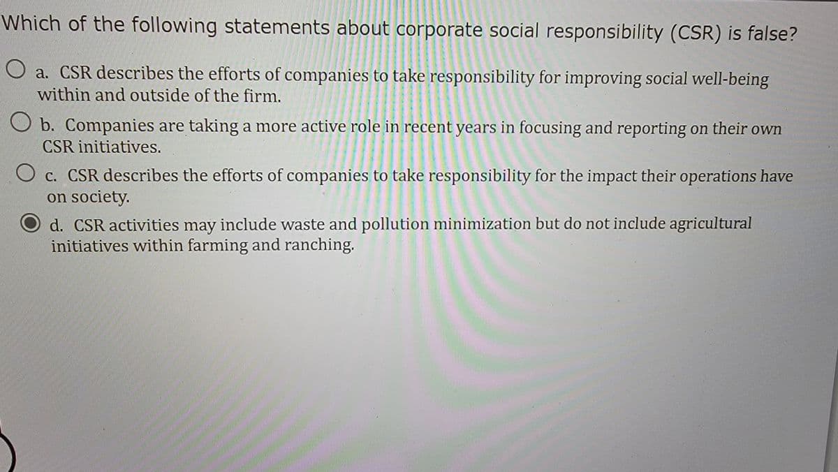 Which of the following statements about corporate social responsibility (CSR) is false?
O a. CSR describes the efforts of companies to take responsibility for improving social well-being
within and outside of the firm.
b. Companies are taking a more active role in recent years in focusing and reporting on their own
CSR initiatives.
c. CSR describes the efforts of companies to take responsibility for the impact their operations have
on society.
d. CSR activities may include waste and pollution minimization but do not include agricultural
initiatives within farming and ranching.