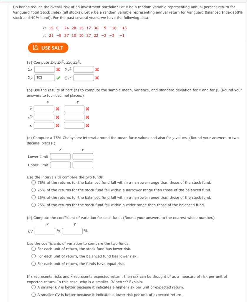 Do bonds reduce the overall risk of an investment portfolio? Let x be a random variable representing annual percent return for
Vanguard Total Stock Index (all stocks). Let y be a random variable representing annual return for Vanguard Balanced Index (60%
stock and 40% bond). For the past several years, we have the following data.
(a) Compute Σx, Σχ2, Σy, Σyλ.
186 Σχιζ
Ex
ΣΥ 103
x
S²
x: 15 0 24 28 15 17 36 -9 -16 -16
y: 21 -8 27 10 10 27 22 -2 -3 -1
USE SALT
(b) Use the results of part (a) to compute the sample mean, variance, and standard deviation for x and for y. (Round your
answers to four decimal places.)
X
y
S
Lower Limit
Upper Limit
X
X
X
CV
(c) Compute a 75% Chebyshev interval around the mean for x values and also for y values. (Round your answers to two
decimal places.)
X
X
X
X
x
x
Use the intervals to compare the two funds.
O 75% of the returns for the balanced fund fall within a narrower range than those of the stock fund..
O 75% of the returns for the stock fund fall within a narrower range than those of the balanced fund.
O 25% of the returns for the balanced fund fall within a narrower range than those of the stock fund.
O 25% of the returns for the stock fund fall within a wider range than those of the balanced fund.
(d) Compute the coefficient of variation for each fund. (Round your answers to the nearest whole number.).
Y
%
%
Use the coefficients of variation to compare the two funds.
O For each unit of return, the stock fund has lower risk.
O For each unit of return, the balanced fund has lower risk.
For each unit of return, the funds have equal risk.
If s represents risks and x represents expected return, then s/x can be thought of as a measure of risk per unit of
expected return. In this case, why is a smaller CV better? Explain.
A smaller CV is better because it indicates a higher risk per unit of expected return..
O A smaller CV is better because it indicates a lower risk per unit of expected return.