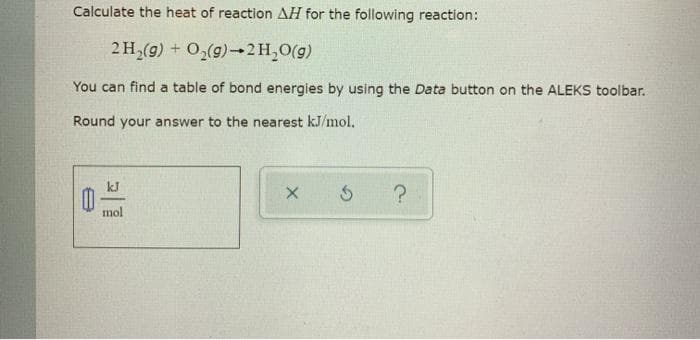 Calculate the heat of reaction AH for the following reaction:
2 H₂(g) + O₂(g) 2 H₂O(g)
You can find a table of bond energies by using the Data button on the ALEKS toolbar.
Round your answer to the nearest kJ/mol.
mol
X
3 ?