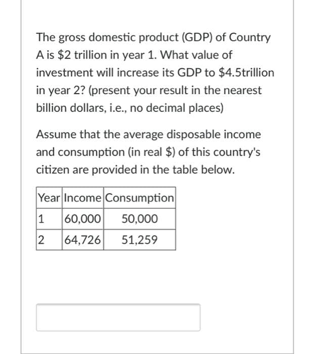 The gross domestic product (GDP) of Country
A is $2 trillion in year 1. What value of
investment will increase its GDP to $4.5trillion
in year 2? (present your result in the nearest
billion dollars, i.e., no decimal places)
Assume that the average disposable income
and consumption (in real $) of this country's
citizen are provided in the table below.
Year Income Consumption
1
60,000
50,000
64,726
51,259
