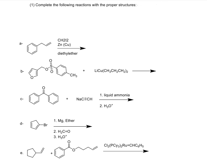 (1) Complete the following reactions with the proper structures:
CH212
Zn (Cu)
a-
diethylether
b-
LiCu(CH;CH,CH2)k
CH3
1. liquid ammonia
+
NaCECH
2. H30*
1. Mg, Ether
Br
d-
2. H2C=O
3. Нао*
Cl2(PCY3)2Ru=CHC&H5
е.
