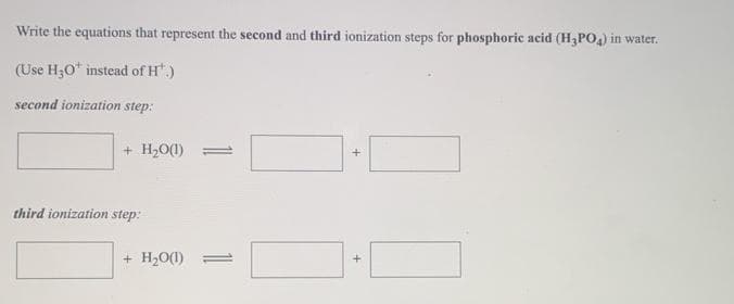Write the equations that represent the second and third ionization steps for phosphoric acid (H PO) in water.
(Use H30* instead of H.)
second ionization step:
+ H20(1) =
third ionization step:
+ H20(1)
